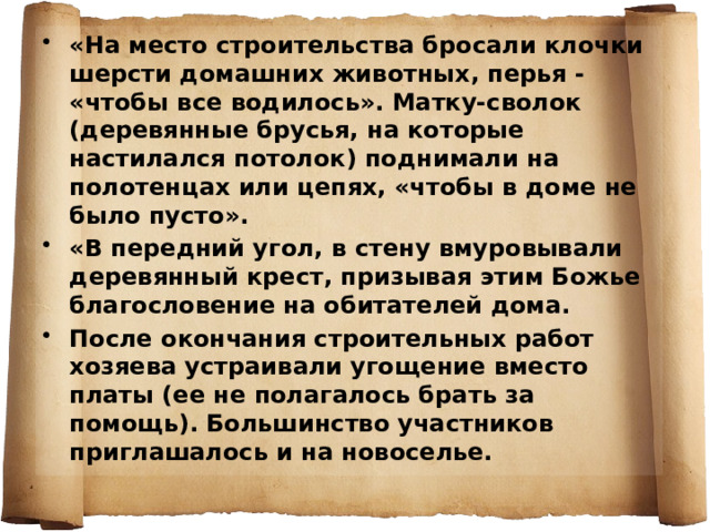 «На место строительства бросали клочки шерсти домашних животных, перья - «чтобы все водилось». Матку-сволок (деревянные брусья, на которые настилался потолок) поднимали на полотенцах или цепях, «чтобы в доме не было пусто». «В передний угол, в стену вмуровывали деревянный крест, призывая этим Божье благословение на обитателей дома. После окончания строительных работ хозяева устраивали угощение вместо платы (ее не полагалось брать за помощь). Большинство участников приглашалось и на новоселье.   