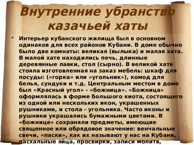Внутренние убранство казачьей хаты Интерьер кубанского жилища был в основном одинаков для всех районов Кубани. В доме обычно было две комнаты: великая (вылыка) и малая хата. В малой хате находились печь, длинные деревянные лавки, стол (сырно). В великой хате стояла изготовленная на заказ мебель: шкаф для посуды: («горка» или «угольник»), комод для белья, сундуки и т.д. Центральным местом в доме был «Красный угол» - «божница». «Божница» оформлялась в форме большого киота, состоящего из одной или нескольких икон, украшенных рушниками, и стола - угольника. Часто иконы и рушники украшались бумажными цветами. В «божнице» сохраняли предметы, имеющие священное или обрядовое значение: венчальные свечи, «паски», как их называют у нас на Кубани, пасхальные яйца, просвирки, записи молитв, поминальние книжки».  