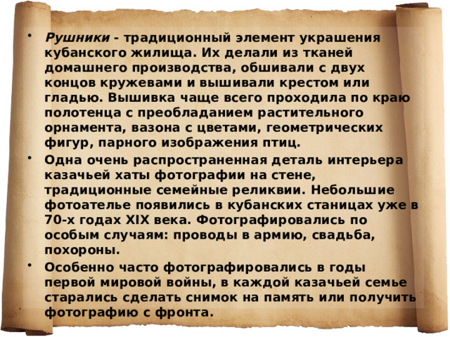 Рушники - традиционный элемент украшения кубанского жилища. Их делали из тканей домашнего производства, обшивали с двух концов кружевами и вышивали крестом или гладью. Вышивка чаще всего проходила по краю полотенца с преобладанием растительного орнамента, вазона с цветами, геометрических фигур, парного изображения птиц. Одна очень распространенная деталь интерьера казачьей хаты фотографии на стене, традиционные семейные реликвии. Небольшие фотоателье появились в кубанских станицах уже в 70-х годах XIX века. Фотографировались по особым случаям: проводы в армию, свадьба, похороны. Особенно часто фотографировались в годы первой мировой войны, в каждой казачьей семье старались сделать снимок на память или получить фотографию с фронта.  