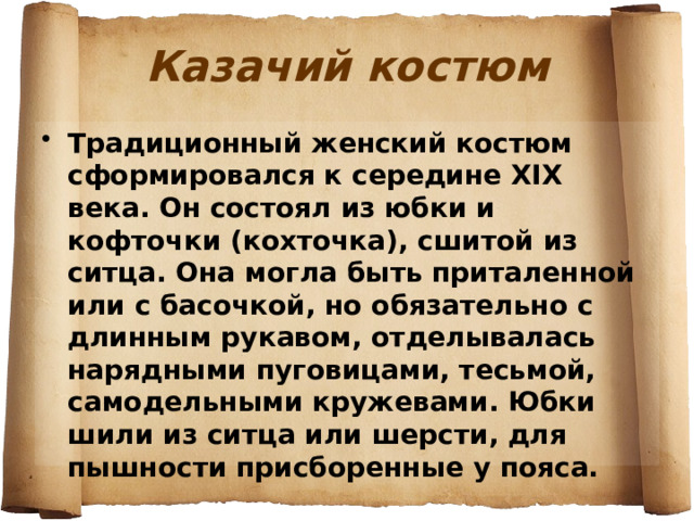 Казачий костюм Традиционный женский костюм сформировался к середине XIX века. Он состоял из юбки и кофточки (кохточка), сшитой из ситца. Она могла быть приталенной или с басочкой, но обязательно с длинным рукавом, отделывалась нарядными пуговицами, тесьмой, самодельными кружевами. Юбки шили из ситца или шерсти, для пышности присборенные у пояса. 