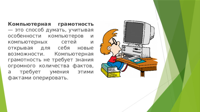 Компьютерная грамотность — это способ думать, учитывая особенности компьютеров и компьютерных сетей и открывая для себя новые возможности. Компьютерная грамотность не требует знания огромного количества фактов, а требует умения этими фактами оперировать. 