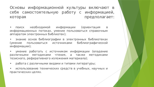 Основы информационной культуры включают в себя самостоятельную работу с информацией, которая предполагает:   •  поиск необходимой информации (ориентация в информационных потоках, умение пользоваться справочным аппаратом электронных библиотек); •  знание основ библиографии в электронных библиотеках (умение пользоваться источниками библиографической информации); •  умение работать с источником информации (владение различными методиками чтения, а также методиками тезисного, реферативного изложения материала); •  работа с различными видами и типами литературы; •  использование технических средств в учебных, научных и практических целях. 