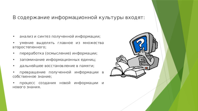 В содержание информационной культуры входят: •  анализ и синтез полученной информации; •  умение выделять главное из множества второстепенного; •  переработка (осмысление) информации; •  запоминание информационных единиц; •  дальнейшее восстановление в памяти; •  превращение полученной информации в собственное знание; •  процесс создания новой информации и нового знания. 