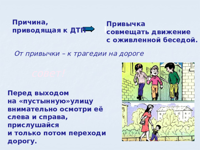Причина, приводящая к ДТП Привычка совмещать движение с оживленной беседой. От привычки – к трагедии на дороге совет! Перед выходом на «пустынную»улицу внимательно осмотри её слева и справа, прислушайся и только потом переходи дорогу.  