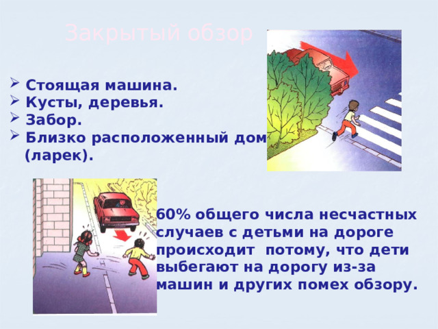 Закрытый обзор  Стоящая машина.  Кусты, деревья.  Забор.  Близко расположенный дом  (ларек). 60% общего числа несчастных случаев с детьми на дороге происходит потому, что дети выбегают на дорогу из-за машин и других помех обзору. 