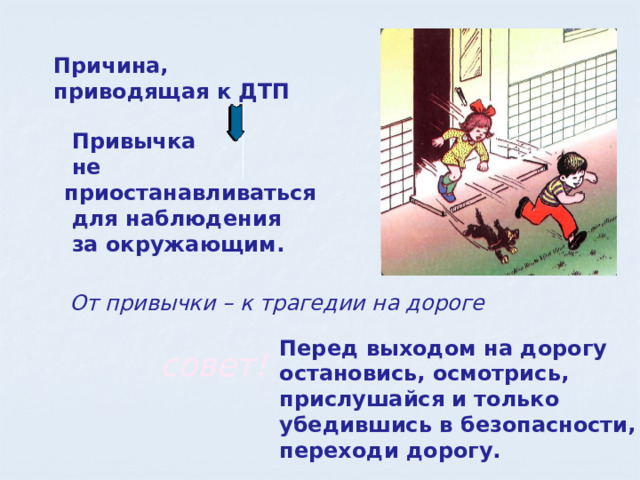Причина, приводящая к ДТП  Привычка  не приостанавливаться  для наблюдения  за окружающим.  От привычки – к трагедии на дороге Перед выходом на дорогу остановись, осмотрись, прислушайся и только убедившись в безопасности, переходи дорогу. совет! 