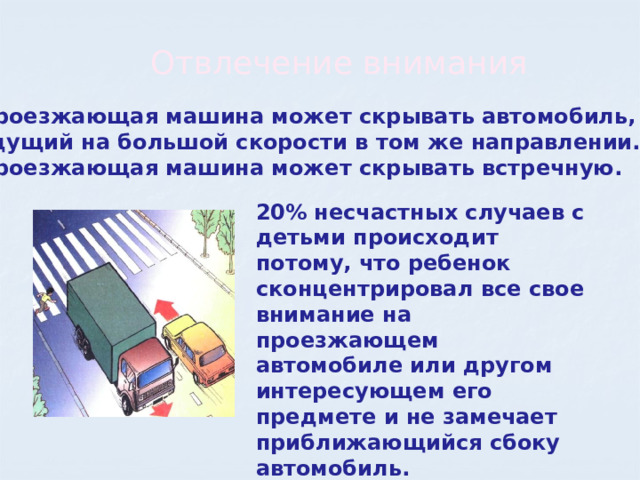 Отвлечение внимания Проезжающая машина может скрывать автомобиль,  идущий на большой скорости в том же направлении. Проезжающая машина может скрывать встречную. 20% несчастных случаев с детьми происходит потому, что ребенок сконцентрировал все свое внимание на проезжающем автомобиле или другом интересующем его предмете и не замечает приближающийся сбоку автомобиль.  