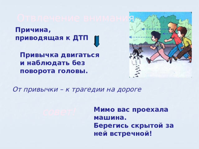 Отвлечение внимания Причина, приводящая к ДТП Привычка двигаться и наблюдать без поворота головы. От привычки – к трагедии на дороге совет! Мимо вас проехала машина. Берегись скрытой за ней встречной! 