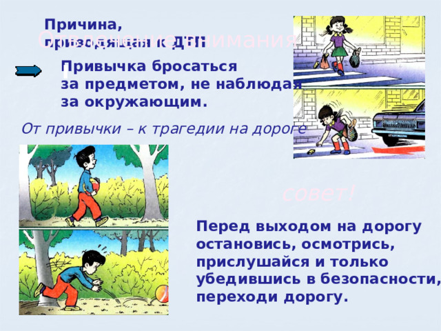 Причина, приводящая к ДТП Отвлечение внимания  Привычка бросаться  за предметом, не наблюдая  за окружающим. От привычки – к трагедии на дороге совет! Перед выходом на дорогу остановись, осмотрись, прислушайся и только убедившись в безопасности, переходи дорогу. 