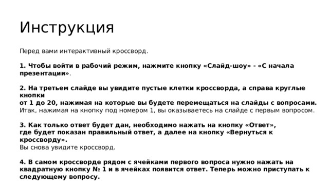 Инструкция Перед вами интерактивный кроссворд. 1. Чтобы войти в рабочий режим, нажмите кнопку «Слайд-шоу» - «С начала презентации» . 2. На третьем слайде вы увидите пустые клетки кроссворда, а справа круглые кнопки  от 1 до 20, нажимая на которые вы будете перемещаться на слайды с вопросами. Итак, нажимая на кнопку под номером 1, вы оказываетесь на слайде с первым вопросом. 3. Как только ответ будет дан, необходимо нажать на кнопку «Ответ»,  где будет показан правильный ответ, а далее на кнопку «Вернуться к кроссворду».  Вы снова увидите кроссворд. 4. В самом кроссворде рядом с ячейками первого вопроса нужно нажать на квадратную кнопку № 1 и в ячейках появится ответ. Теперь можно приступать к следующему вопросу.  Схема работы для всех остальных вопросов такая же. 