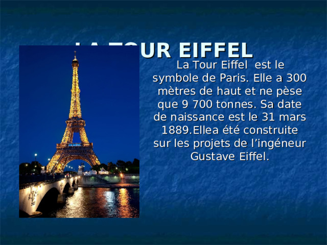 LA TOUR EIFFEL  La Tour Eiffel est le symbole de Paris. Elle a 300 mètres de haut et ne pèse que 9 700 tonnes. Sa date de naissance est le 31 mars 1889.Ellea été construite sur les projets de l’ingéneur Gustave Eiffel . 