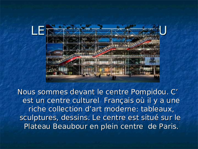 LE CENTRE POMPIDOU Nous sommes devant le centre Pompidou. C’ est un centre culturel Français où il y a une riche collection d’art moderne: tableaux, sculptures, dessins. Le centre est situé sur le Plateau Beaubour en plein centre de Paris. 