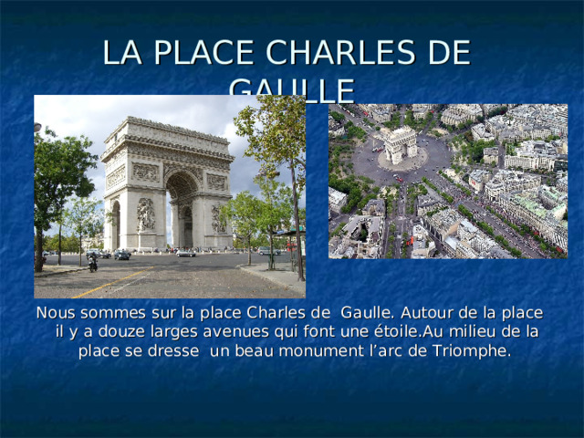 LA PLACE CHARLES DE GAULLE Nous sommes sur la place Charles de Gaulle. Autour de la place il y a douze larges avenues qui font une étoile.Au milieu de la place se dresse un beau monument l’arc de Triomphe. 