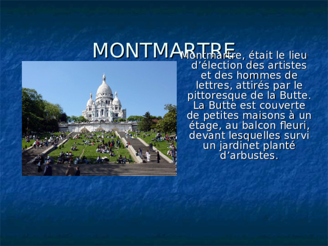 MONTMARTRE Montmartre, était le lieu d’élection des artistes et des hommes de lettres, attirés par le pittoresque de la Butte. La Butte est couverte de petites maisons à un étage, au balcon fleuri, devant lesquelles survi un jardinet planté d’arbustes. 