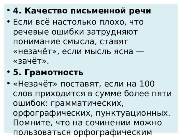 4. Качество письменной речи Если всё настолько плохо, что речевые ошибки затрудняют понимание смысла, ставят «незачёт», если мысль ясна — «зачёт». 5. Грамотность «Незачёт» поставят, если на 100 слов приходится в сумме более пяти ошибок: грамматических, орфографических, пунктуационных. Помните, что на сочинении можно пользоваться орфографическим словарём! Этот поможет вам свести орфографические ошибки к минимуму. 