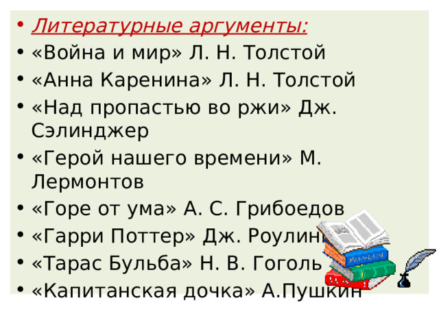 Литературные аргументы: «Война и мир» Л. Н. Толстой  «Анна Каренина» Л. Н. Толстой «Над пропастью во ржи» Дж. Сэлинджер «Герой нашего времени» М. Лермонтов «Горе от ума» А. С. Грибоедов «Гарри Поттер» Дж. Роулинг «Тарас Бульба» Н. В. Гоголь «Капитанская дочка» А.Пушкин 