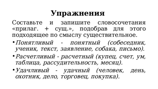 Упражнения Составьте и запишите словосочетания «прилаг. + сущ.», подобрав для этого подходящее по смыслу существительное. Понятливый - понятный (собеседник, ученик, текст, заявление, собака, письмо). Расчетливый - расчетный (купец, счет, ум, таблица, рассудительность, месяц). Удачливый - удачный (человек, день, охотник, дело, торговец, покупка). 