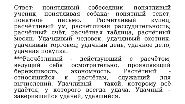 Ответ: понятливый собеседник, понятливый ученик, понятливая собака; понятный текст, понятное письмо. Расчётливый купец, расчётливый ум, расчётливая рассудительность; расчётный счёт, расчётная таблица, расчётный месяц. Удачливый человек, удачливый охотник, удачливый торговец; удачный день, удачное дело, удачная покупка. ***Расчётливый - действующий с расчётом, ведущий себя осмотрительно, проявляющий бережливость, экономность. Расчётный - относящийся к расчётам, служащий для вычислений. Удачливый – такой, которому всё удаётся, у которого всегда удача. Удачный – заверившийся удачей, удавшийся. 