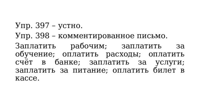 Упр. 397 – устно. Упр. 398 – комментированное письмо. Заплатить рабочим; заплатить за обучение; оплатить расходы; оплатить счёт в банке; заплатить за услуги; заплатить за питание; оплатить билет в кассе. 