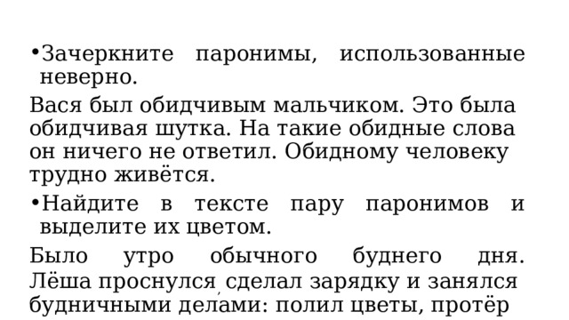 Зачеркните паронимы, использованные неверно.  Вася был обидчивым мальчиком. Это была обидчивая шутка. На такие обидные слова он ничего не ответил. Обидному человеку трудно живётся. Найдите в тексте пару паронимов и выделите их цветом. Было утро обычного буднего дня. Лёша проснулся ,  сделал зарядку и занялся будничными делами: полил цветы, протёр пыль. 
