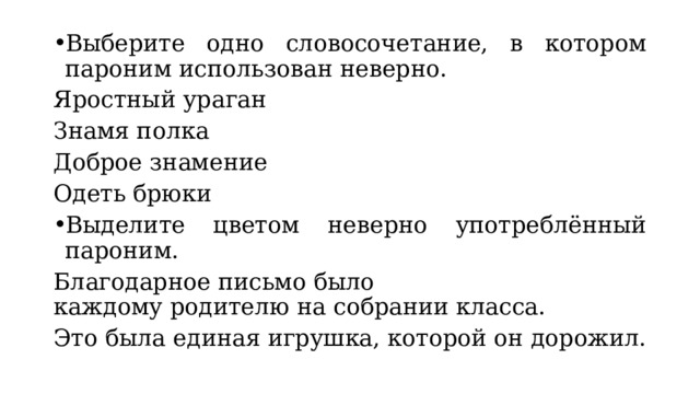 Выберите одно словосочетание, в котором пароним использован неверно. Яростный ураган Знамя полка Доброе знамение Одеть брюки Выделите цветом неверно употреблённый пароним. Благодарное письмо было каждому родителю на собрании класса. Это была единая игрушка, которой он дорожил. 