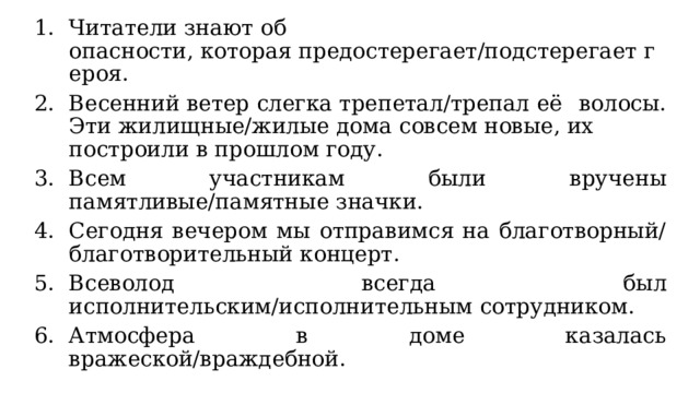 Читатели знают об опасности, которая предостерегает/подстерегает героя. Весенний ветер слегка трепетал/трепал её волосы. Эти жилищные/жилые дома совсем новые, их построили в прошлом году. Всем участникам были вручены памятливые/памятные значки. Сегодня вечером мы отправимся на благотворный/благотворительный концерт. Всеволод всегда был исполнительским/исполнительным сотрудником. Атмосфера в доме казалась вражеской/враждебной. 