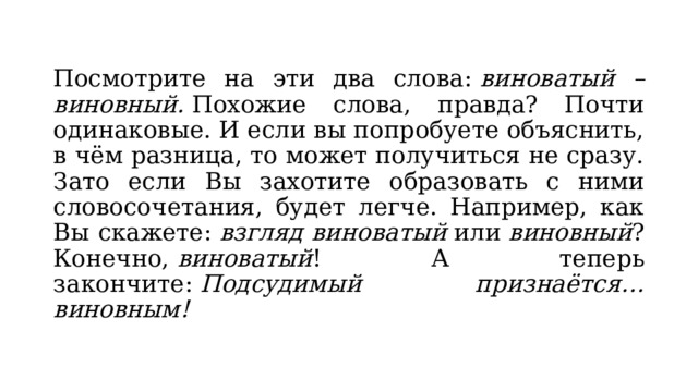 Посмотрите на эти два слова:  виноватый – виновный.  Похожие слова, правда? Почти одинаковые. И если вы попробуете объяснить, в чём разница, то может получиться не сразу. Зато если Вы захотите образовать с ними словосочетания, будет легче. Например, как Вы скажете:  взгляд виноватый  или  виновный ? Конечно,  виноватый ! А теперь закончите:  Подсудимый признаётся… виновным! 