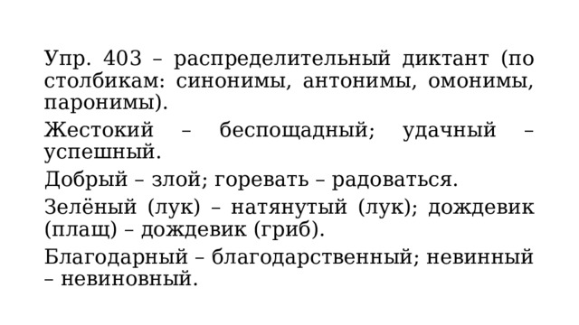 Упр. 403 – распределительный диктант (по столбикам: синонимы, антонимы, омонимы, паронимы). Жестокий – беспощадный; удачный – успешный. Добрый – злой; горевать – радоваться. Зелёный (лук) – натянутый (лук); дождевик (плащ) – дождевик (гриб). Благодарный – благодарственный; невинный – невиновный. 