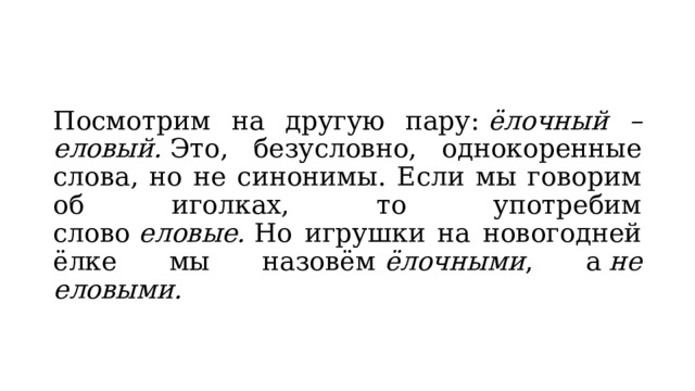 Посмотрим на другую пару:  ёлочный – еловый.  Это, безусловно, однокоренные слова, но не синонимы. Если мы говорим об иголках, то употребим слово  еловые.  Но игрушки на новогодней ёлке мы назовём  ёлочными , а  не еловыми. 