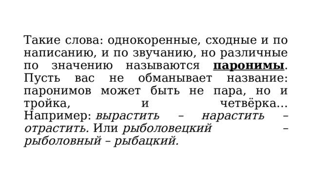 Такие слова: однокоренные, сходные и по написанию, и по звучанию, но различные по значению называются паронимы . Пусть вас не обманывает название: паронимов может быть не пара, но и тройка, и четвёрка… Например:  вырастить – нарастить – отрастить.  Или  рыболовецкий – рыболовный – рыбацкий. 