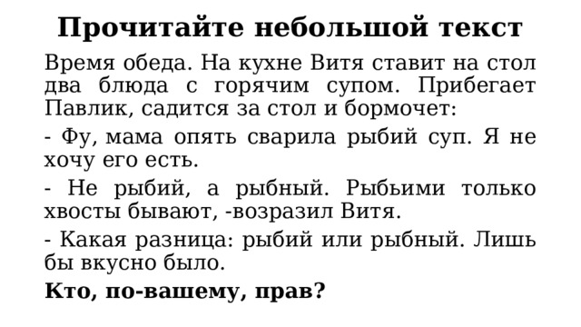 Прочитайте небольшой текст Время обеда. На кухне Витя ставит на стол два блюда с горячим супом. Прибегает Павлик, садится за стол и бормочет: - Фу,   мама опять сварила рыбий суп. Я не хочу его есть. - Не рыбий, а рыбный. Рыбьими только хвосты бывают, -возразил Витя. - Какая разница: рыбий или рыбный. Лишь бы вкусно было. Кто, по-вашему, прав? 