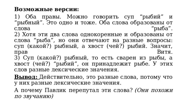 Возможные версии: 1) Оба правы. Можно говорить суп “рыбий” и “рыбный”. Это одно и тоже. Оба слова образованы от слова “рыба”.  2) Хотя эти два слова однокоренные и образованы от слова “рыба”, но они отвечают на разные вопросы: суп (какой?) рыбный, а хвост (чей?) рыбий. Значит, прав Витя.  3) Суп (какой?) рыбный, то есть сварен из рыбы, а хвост (чей?) “рыбий”, он принадлежит рыбе. У этих слов разные лексические значения. Вывод:   Действительно, это разные слова, потому что у них разные лексические значения. А почему Павлик перепутал эти слова?  (Они похожи по звучанию) 