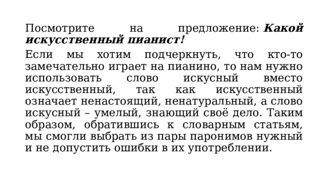 Посмотрите на предложение:  Какой искусственный пианист! Если мы хотим подчеркнуть, что кто-то замечательно играет на пианино, то нам нужно использовать слово искусный вместо искусственный, так как искусственный означает ненастоящий, ненатуральный, а слово искусный – умелый, знающий своё дело. Таким образом, обратившись к словарным статьям, мы смогли выбрать из пары паронимов нужный и не допустить ошибки в их употреблении. 