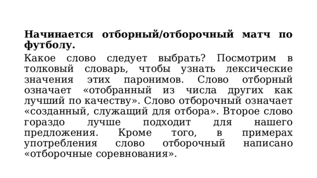 Начинается отборный/отборочный матч по футболу. Какое слово следует выбрать? Посмотрим в толковый словарь, чтобы узнать лексические значения этих паронимов. Слово отборный означает «отобранный из числа других как лучший по качеству». Слово отборочный означает «созданный, служащий для отбора». Второе слово гораздо лучше подходит для нашего предложения. Кроме того, в примерах употребления слово отборочный написано «отборочные соревнования». 