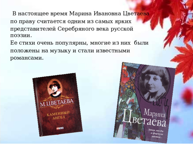  В настоящее время Марина Ивановна Цветаева по праву считается одним из самых ярких представителей Серебряного века русской поэзии. Ее стихи очень популярны, многие из них были положены на музыку и стали известными романсами .  