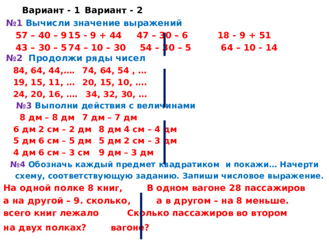    Вариант - 1     Вариант - 2     № 1 Вычисли значение выражений   57 – 40 – 9   15 - 9 + 44  47 – 30 – 6  18 - 9 + 51  43 – 30 – 5   74 – 10 – 30  54 – 30 – 5  64 – 10 - 14      №2 Продолжи ряды чисел  84, 64, 44,….    74, 64, 54 , …  19, 15, 11, …    20, 15, 10, ….  24, 20, 16, ….    34, 32, 30, …   № 3 Выполни действия с величинами   8 дм – 8 дм    7 дм – 7 дм  6 дм 2 см – 2 дм    8 дм 4 см – 4 дм  5 дм 6 см – 5 дм    5 дм 2 см – 3 дм  4 дм 6 см – 3 см    9 дм – 3 дм № 4 Обозначь каждый предмет квадратиком и покажи… Начерти схему, соответствующую заданию. Запиши числовое выражение. На одной полке 8 книг,  В одном вагоне 28 пассажиров а на другой – 9. сколько,  а в другом – на 8 меньше. всего книг лежало   Сколько пассажиров во втором на двух полках?   вагоне?  