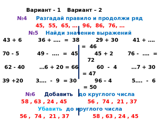     Вариант - 1    Вариант – 2 № 4 Разгадай правило и продолжи ряд 45, 55, 65, …    96, 86, 76, … № 5 Найди значение выражений 43 + 6 36 + …. = 38 29 + 30 41 + …. = 46 70 - 5 49 - …. = 45 45 + 2  76 - …. = 72 62 - 40 …6 + 20 = 66 60 - 4  …7 + 30 = 47 39 +20 3…. - 9 = 30 96 – 4 5…. - 6 = 50 № 6 Добавить до круглого числа 58 , 63 , 24 , 45  56 , 74 , 21 , 37 Убавить до круглого числа 56 , 74 , 21 , 37 58 , 63 , 24 , 45       