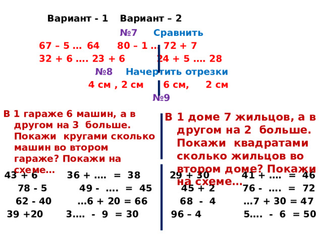     Вариант - 1    Вариант – 2 № 7 Сравнить  67 – 5 …  64   80 – 1 … 72 + 7  32 + 6 …. 23 + 6  24 + 5 …. 28 № 8 Начертить отрезки 4 см , 2 см 6 см, 2 см № 9      43 + 6 36 + …. = 38 29 + 30 41 + …. = 46  78 - 5 49 - …. = 45 45 + 2  76 - …. = 72  62 - 40 …6 + 20 = 66 68 - 4  …7 + 30 = 47 39 +20 3…. - 9 = 30 96 – 4 5…. - 6 = 50         В 1 гараже 6 машин, а в другом на 3 больше. Покажи кругами сколько машин во втором гараже? Покажи на схеме… В 1 доме 7 жильцов, а в другом на 2 больше. Покажи квадратами сколько жильцов во втором доме? Покажи на схеме… 