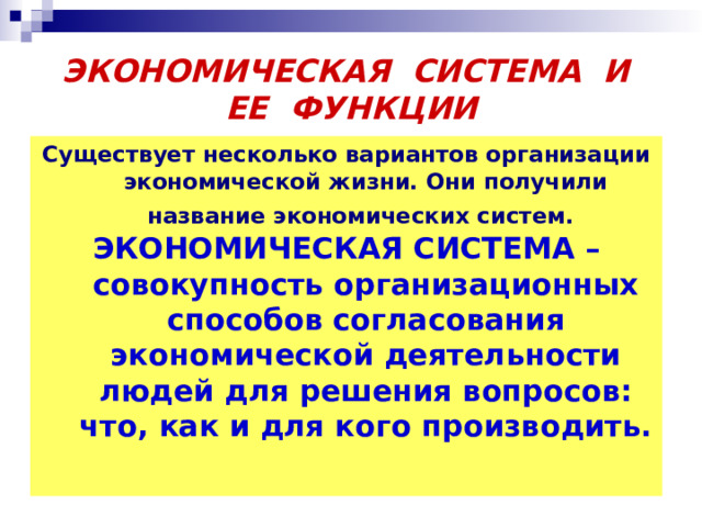 ЭКОНОМИЧЕСКАЯ СИСТЕМА И ЕЕ ФУНКЦИИ Существует несколько вариантов организации экономической жизни. Они получили название экономических систем.  ЭКОНОМИЧЕСКАЯ СИСТЕМА – совокупность организационных способов согласования экономической деятельности людей для решения вопросов: что, как и для кого производить.  