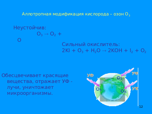 Аллотропная модификация кислорода – озон О 3  Неустойчив: O 3   O 2 + O Сильный окислитель: 2KI + O 3 + H 2 O  2KOH + I 2 + O 2 Обесцвечивает красящие вещества, отражает УФ - лучи, уничтожает микроорганизмы.  