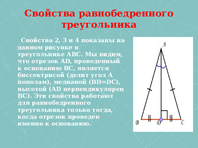 Свойства равнобедренного треугольника  Свойства 2, 3 и 4 показаны на данном рисунке в треугольнике АВС. Мы видим, что отрезок АD, проведенный к основанию ВС, является биссектрисой (делит угол А пополам), медианой (ВD=DC), высотой (АD перпендикулярен ВС). Эти свойства работают для равнобедренного треугольника только тогда, когда отрезок проведен именно к основанию. 
