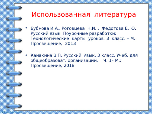 Использованная литература Бубнова И.А., Роговцева Н.И. , Федотова Е. Ю. Русский язык: Поурочные разработки: Технологические карты уроков: 3 класс. – М., Просвещение, 2013 Канакина В.П. Русский язык. 3 класс. Учеб. для общеобразоват. организаций. Ч. 1– М.: Просвещение, 2018 