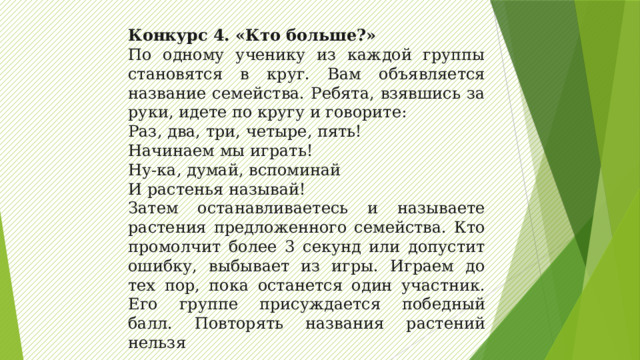 Конкурс 4. «Кто больше?» По одному ученику из каждой группы становятся в круг. Вам объявляется название семейства. Ребята, взявшись за руки, идете по кругу и говорите: Раз, два, три, четыре, пять! Начинаем мы играть! Ну-ка, думай, вспоминай И растенья называй! Затем останавливаетесь и называете растения предложенного семейства. Кто промолчит более 3 секунд или допустит ошибку, выбывает из игры. Играем до тех пор, пока останется один участник. Его группе присуждается победный балл. Повторять названия растений нельзя 