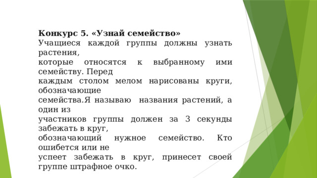 Конкурс 5. «Узнай семейство» Учащиеся каждой группы должны узнать растения, которые относятся к выбранному ими семейству. Перед каждым столом мелом нарисованы круги, обозначающие семейства.Я называю названия растений, а один из участников группы должен за 3 секунды забежать в круг, обозначающий нужное семейство. Кто ошибется или не успеет забежать в круг, принесет своей группе штрафное очко. Схема: Царство: Растения        Тип: Покрытосеменные       Класс: Однодольные       Род: Шиповник       Семейство: Розоцветные       Вид: Шиповник коричный 