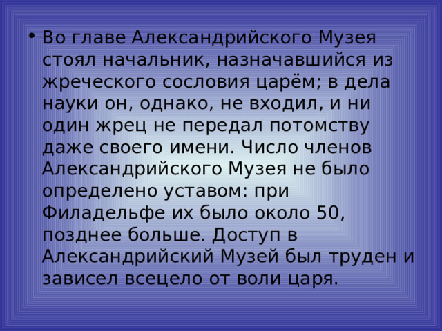 Во главе Александрийского Музея стоял начальник, назначавшийся из жреческого сословия царём; в дела науки он, однако, не входил, и ни один жрец не передал потомству даже своего имени. Число членов Александрийского Музея не было определено уставом: при Филадельфе их было около 50, позднее больше. Доступ в Александрийский Музей был труден и зависел всецело от воли царя. 