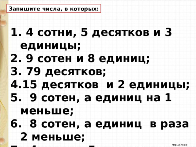 Запишите числа, в которых:  4 сотни, 5 десятков и 3 единицы;  9 сотен и 8 единиц;  79 десятков; 15 десятков и 2 единицы; 5. 9 сотен, а единиц на 1 меньше; 6. 8 сотен, а единиц в раза 2 меньше; 7. 4 сотни, 5 десятков и столько же единиц. 