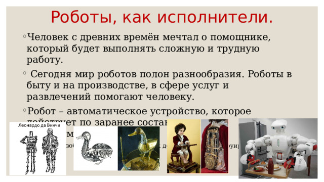 Роботы, как исполнители. Человек с древних времён мечтал о помощнике, который будет выполнять сложную и трудную работу.  Сегодня мир роботов полон разнообразия. Роботы в быту и на производстве, в сфере услуг и развлечений помогают человеку. Робот – автоматическое устройство, которое действует по заранее составленному алгоритму(программе). В 1738 году изобретатель из Франции Жак де Вокансон сконструировал «робота-утку». 