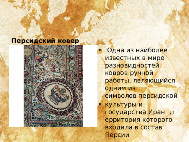 Персидский ковер   Одна из наиболее известных в мире разновидностей ковров ручной работы, являющийся одним из символов персидской культуры и государства Иран  ,территория которого входила в состав Персии 