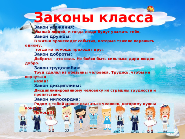 Законы класса Закон уважения: Уважай людей, и тогда люди будут уважать тебя . Закон дружбы: В жизни происходят события, которые тяжело пережить одному,  тогда на помощь приходит друг. Закон доброты: Доброта – это сила. Не бойся быть сильным: дари людям добро. Закон трудолюбия: Труд сделал из обезьяны человека. Трудись, чтобы не вернуться назад! Закон дисциплины: Дисциплинированному человеку не страшны трудности и препятствия. Закон милосердия: Рядом с тобой может оказаться человек, которому нужна помощь. Помоги!!! 