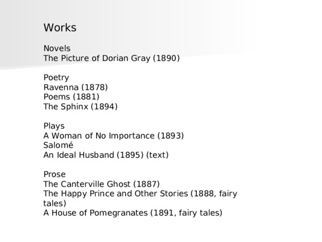 Works Novels The Picture of Dorian Gray (1890) Poetry Ravenna (1878) Poems (1881) The Sphinx (1894) Plays A Woman of No Importance (1893) Salomé An Ideal Husband (1895) (text) Prose The Canterville Ghost (1887) The Happy Prince and Other Stories (1888, fairy tales) A House of Pomegranates (1891, fairy tales) 